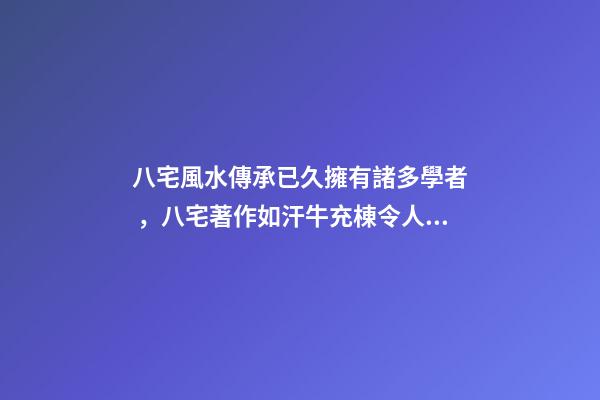 八宅風水傳承已久擁有諸多學者，八宅著作如汗牛充棟令人眼花繚亂